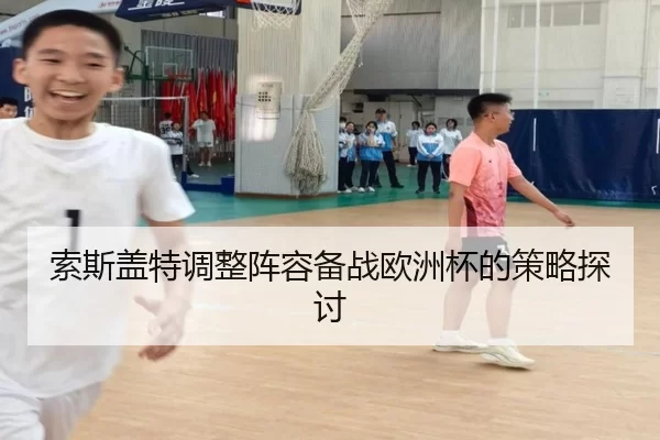 索斯盖特调整阵容备战欧洲杯的策略探讨