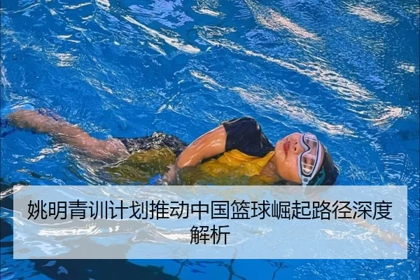 姚明青训计划推动中国篮球崛起路径深度解析
