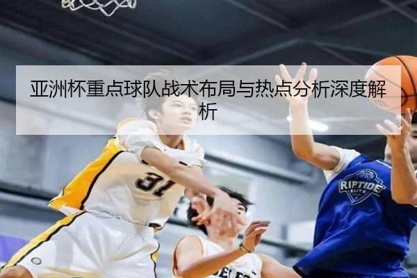 亚洲杯重点球队战术布局与热点分析深度解析